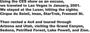 Using the CES show as an excuse,

we traveled to Las Vegas in January, 2001.

We stayed at the Luxor, hitting the sights;

Cirque du Soleil, Imax, StarTrek, Fremont St.



Then rented a 4x4 and toured through

Arizona and Utah, visiting the Grand Canyon,

Sedona, Petrified Forest, Lake Powell, and Zion.