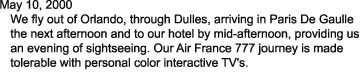 May 10, 2000

   We fly out of Orlando, through Dulles, arriving in Paris De Gaulle

   the next afternoon and to our hotel by mid-afternoon, providing us

   an evening of sightseeing. Our Air France 777 journey is made 

   tolerable with personal color interactive TV's.