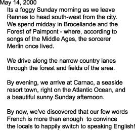 May 14, 2000

    Its a foggy Sunday morning as we leave

    Rennes to head south-west from the city.

    We spend midday in Broceliande and the

    Forest of Paimpont - where, according to 

    songs of the Middle Ages, the sorcerer

    Merlin once lived.



    We drive along the narrow country lanes

    through the forest and fields of the area.



    By evening, we arrive at Carnac, a seaside

    resort town, right on the Atlantic Ocean, and

    a beautiful sunny Sunday afternoon.



    By now, we've discovered that our few words

    French is more than enough  to convince 

    the locals to happily switch to speaking English!