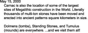 May 15, 2000

    Carnac is also the location of some of the largest

    sites of Megalithic construction in the World. Literally

    thousands of multi-ton stones have been moved and

    erected into ancient patterns square kilometers in size.



    Dolmens (tombs), Standing Stones, and Tumulus 

    (mounds) are everywhere. ...and we visit them all!

