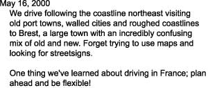 May 16, 2000

    We drive following the coastline northeast visiting

    old port towns, walled cities and roughed coastlines

    to Brest, a large town with an incredibly confusing

    mix of old and new. Forget trying to use maps and

    looking for streetsigns. 



    One thing we've learned about driving in France; plan

    ahead and be flexible!