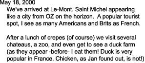 May 18, 2000

    We've arrived at Le-Mont. Saint Michel appearing

    like a city from OZ on the horizon.  A popular tourist

    spot, I see as many Americans and Brits as French.



    After a lunch of crepes (of course) we visit several 

    chateaus, a zoo, and even get to see a duck farm

    (as they appear -before- I eat them! Duck is very

    popular in France. Chicken, as Jan found out, is not!)

