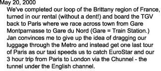 May 20, 2000

    We've completed our loop of the Brittany region of France,

    turned in our rental (without a dent!) and board the TGV

    back to Paris where we race across town from Gare 

    Montparnasse to Gare du Nord (Gare = Train Station.)

    Jan convinces me to give up the idea of dragging our

    luggage through the Metro and instead get one last tour

    of Paris as our taxi speeds us to catch EuroStar and our

    3 hour trip from Paris to London via the Chunnel - the 

    tunnel under the English channel.  