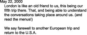 May 22, 2000

    London is like an old friend to us, this being our

    fifth trip there. That, and being able to understand

    the conversations taking place around us. (and 

    read the menus!)



    We say farewell to another European trip and

    return to the U.S.A.      